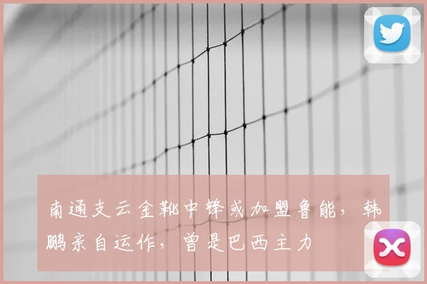 南通支云金靴中锋或加盟鲁能,韩鹏亲自运作,曾是巴西主力