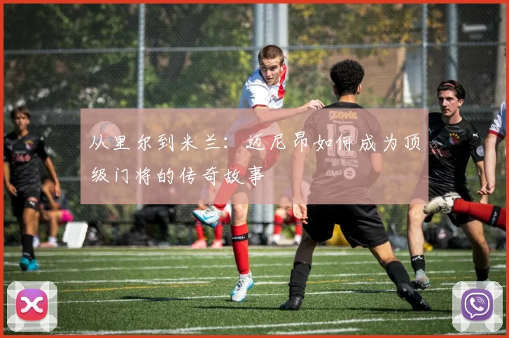从里尔到米兰:迈尼昂如何成为顶级门将的传奇故事