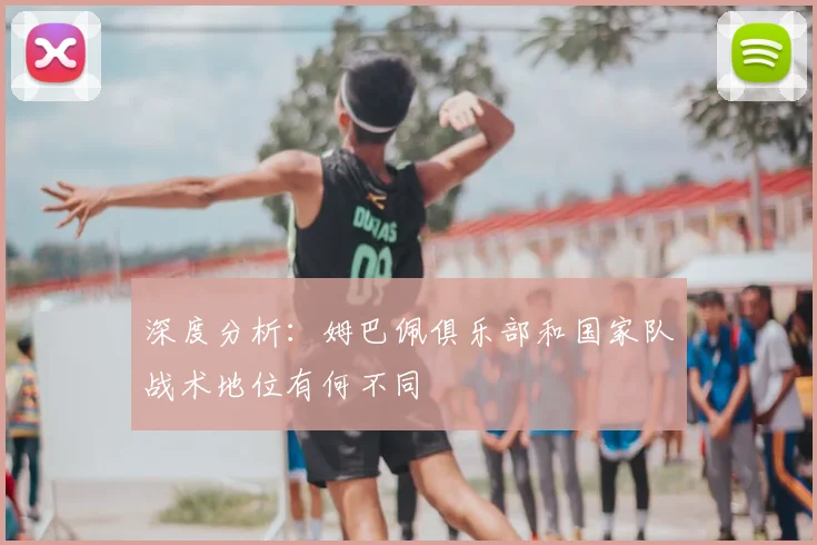 深度分析:姆巴佩俱乐部和国家队战术地位有何不同