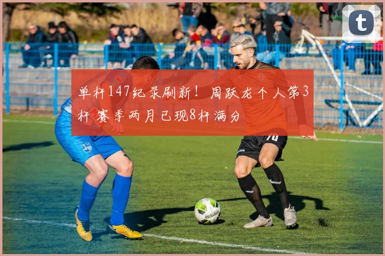 单杆147纪录刷新!周跃龙个人第3杆 赛季两月已现8杆满分