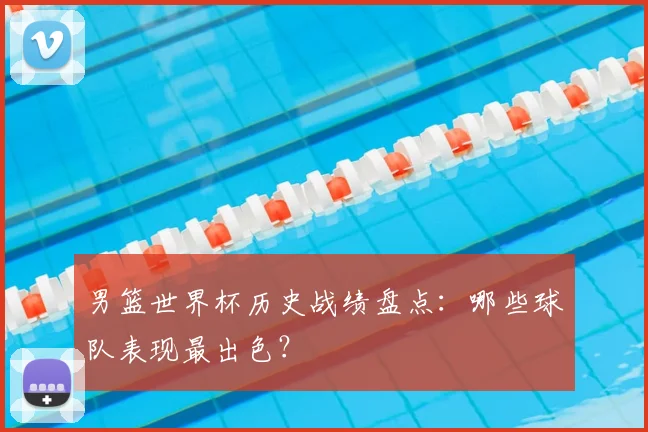 男篮世界杯历史战绩盘点:哪些球队表现最出色?