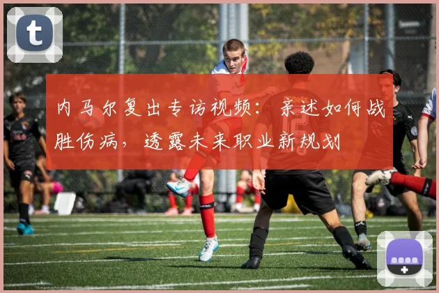 内马尔复出专访视频:亲述如何战胜伤病,透露未来职业新规划