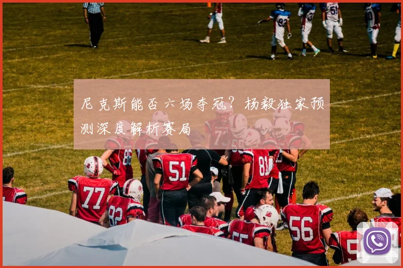 尼克斯能否六场夺冠?杨毅独家预测深度解析赛局