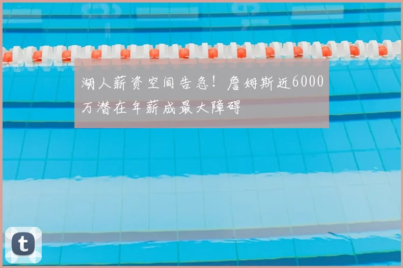湖人薪资空间告急！詹姆斯近6000万潜在年薪成最大障碍