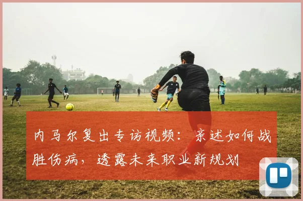 内马尔复出专访视频:亲述如何战胜伤病,透露未来职业新规划