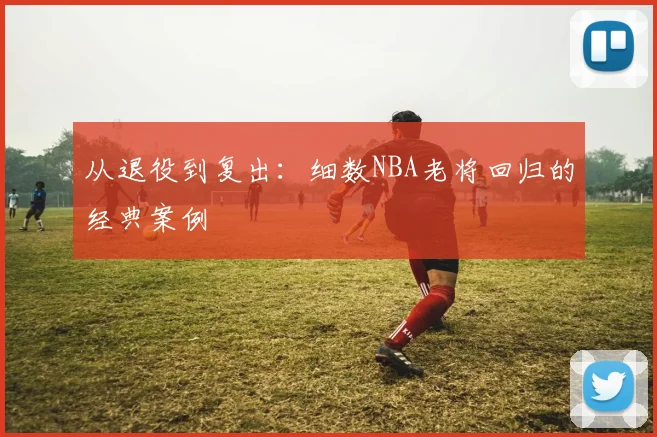 从退役到复出:细数NBA老将回归的经典案例