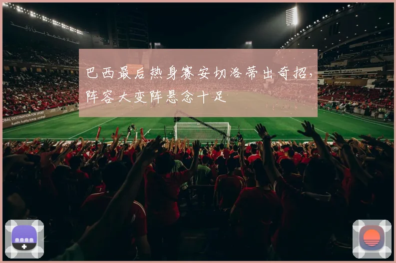 巴西最后热身赛安切洛蒂出奇招,阵容大变阵悬念十足