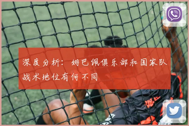 深度分析：姆巴佩俱乐部和国家队战术地位有何不同