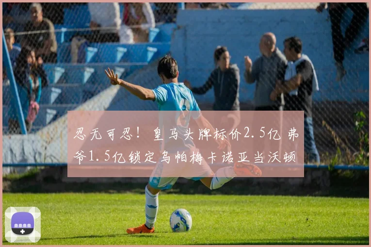 忍无可忍!皇马头牌标价2.5亿 弗爷1.5亿锁定乌帕梅卡诺亚当沃顿
