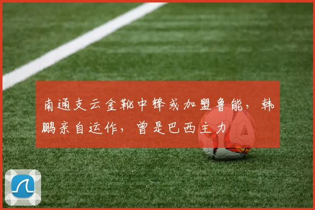南通支云金靴中锋或加盟鲁能,韩鹏亲自运作,曾是巴西主力