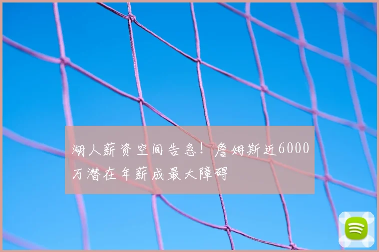 湖人薪资空间告急!詹姆斯近6000万潜在年薪成最大障碍