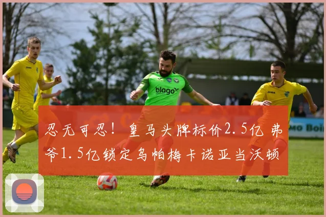 忍无可忍!皇马头牌标价2.5亿 弗爷1.5亿锁定乌帕梅卡诺亚当沃顿